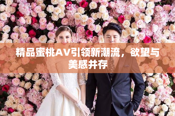 精品蜜桃AV引领新潮流，欲望与美感并存