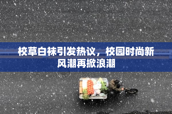 校草白袜引发热议，校园时尚新风潮再掀浪潮