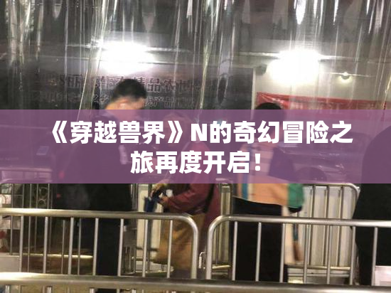《穿越兽界》N的奇幻冒险之旅再度开启！