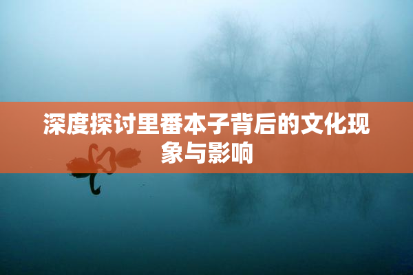 深度探讨里番本子背后的文化现象与影响