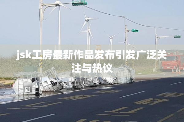 jsk工房最新作品发布引发广泛关注与热议