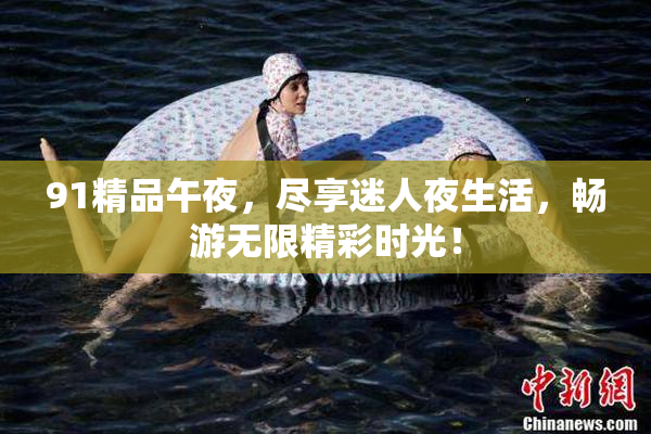 91精品午夜，尽享迷人夜生活，畅游无限精彩时光！