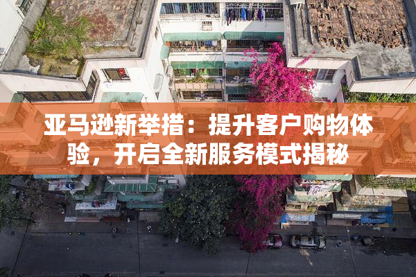 亚马逊新举措：提升客户购物体验，开启全新服务模式揭秘