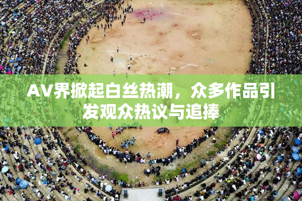 AV界掀起白丝热潮，众多作品引发观众热议与追捧