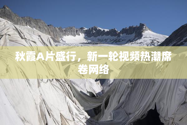 秋霞A片盛行，新一轮视频热潮席卷网络
