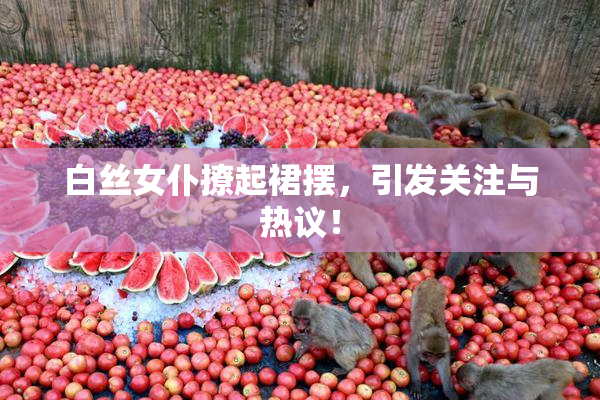 白丝女仆撩起裙摆，引发关注与热议！