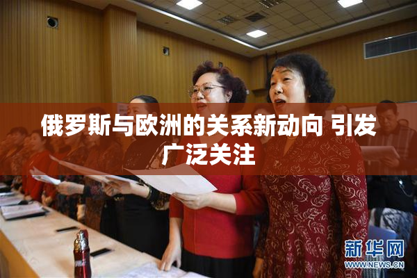 俄罗斯与欧洲的关系新动向 引发广泛关注