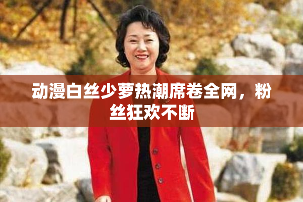 动漫白丝少萝热潮席卷全网，粉丝狂欢不断