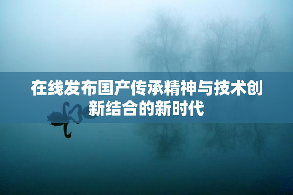 在线发布国产传承精神与技术创新结合的新时代