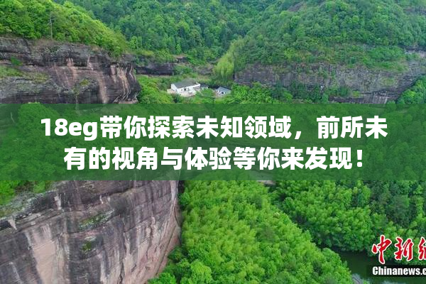 18eg带你探索未知领域，前所未有的视角与体验等你来发现！