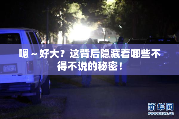 嗯～好大？这背后隐藏着哪些不得不说的秘密！