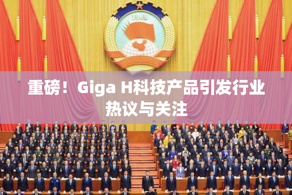 重磅！Giga H科技产品引发行业热议与关注