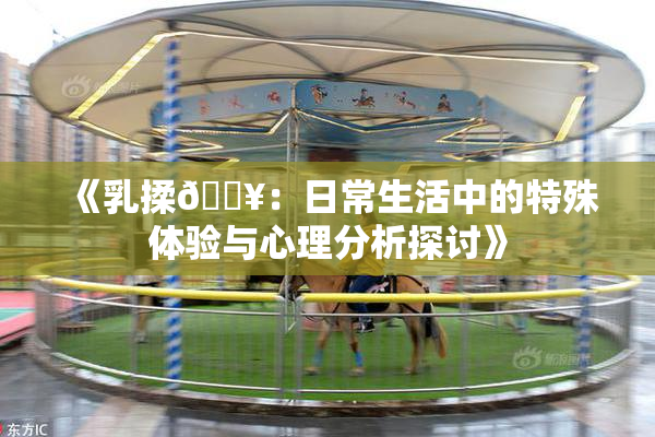 《乳揉🔥：日常生活中的特殊体验与心理分析探讨》