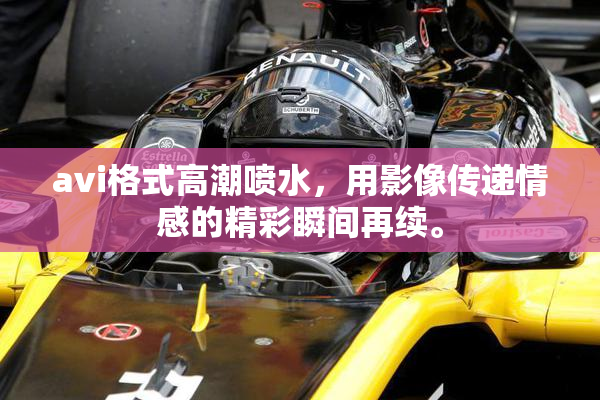 avi格式高潮喷水，用影像传递情感的精彩瞬间再续。