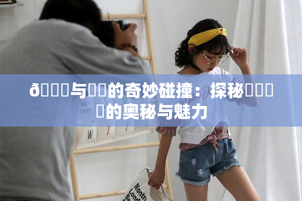 🍆与❌‌的奇妙碰撞：探秘❌‌❌‌的奥秘与魅力