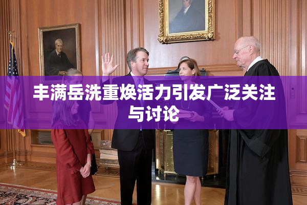 丰满岳洗重焕活力引发广泛关注与讨论
