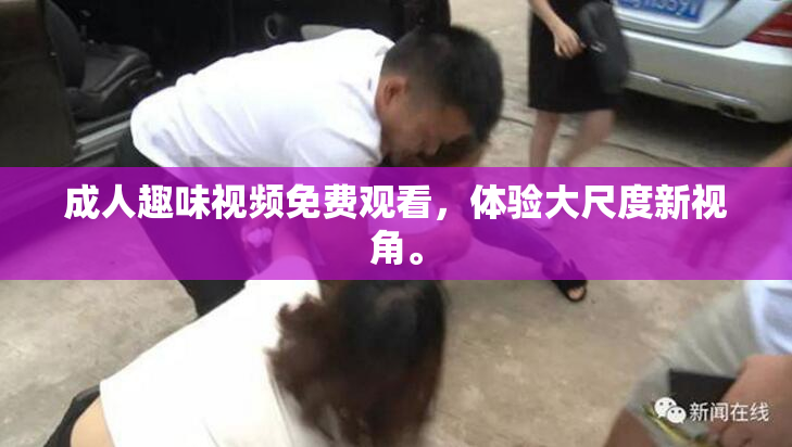 成人趣味视频免费观看，体验大尺度新视角。