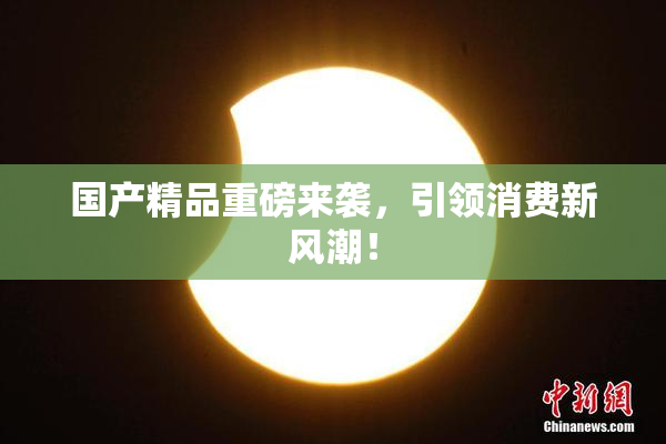 国产精品重磅来袭，引领消费新风潮！