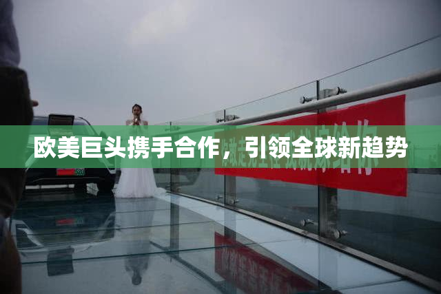 欧美巨头携手合作，引领全球新趋势