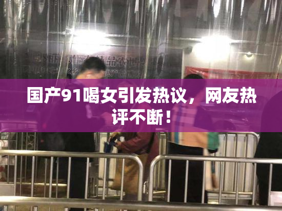 国产91喝女引发热议，网友热评不断！
