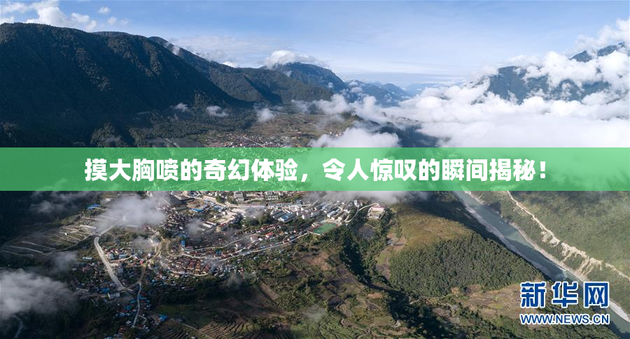 摸大胸喷的奇幻体验，令人惊叹的瞬间揭秘！