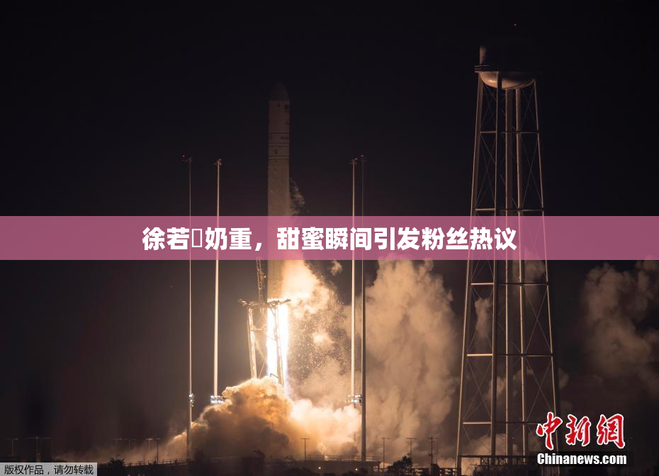 徐若瑄奶重，甜蜜瞬间引发粉丝热议