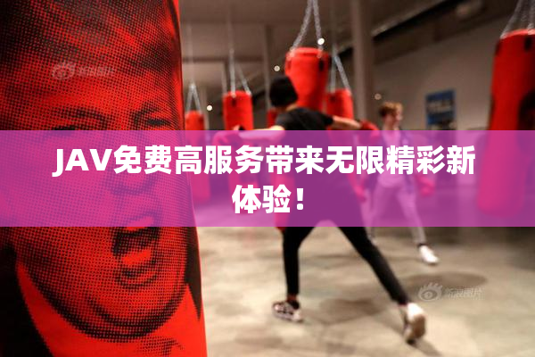 JAV免费高服务带来无限精彩新体验！