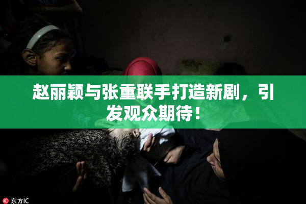赵丽颖与张重联手打造新剧，引发观众期待！