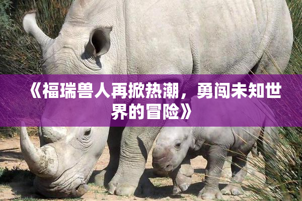 《福瑞兽人再掀热潮，勇闯未知世界的冒险》