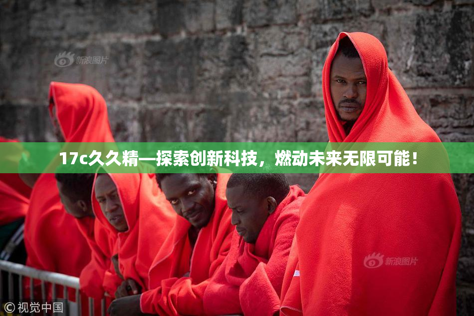 17c久久精—探索创新科技，燃动未来无限可能！
