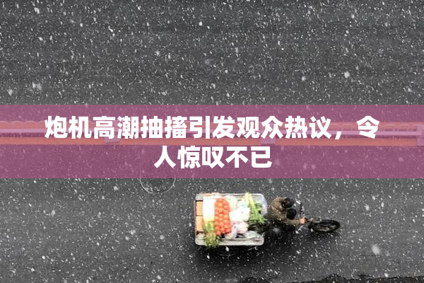 炮机高潮抽搐引发观众热议，令人惊叹不已