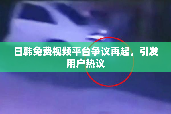 日韩免费视频平台争议再起，引发用户热议