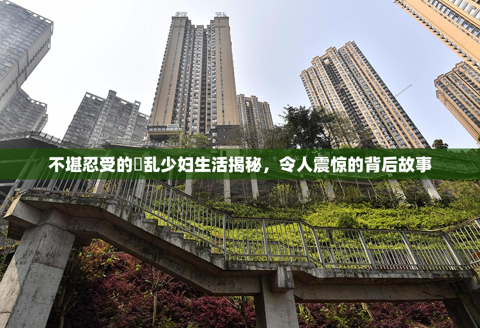 不堪忍受的婬乱少妇生活揭秘，令人震惊的背后故事