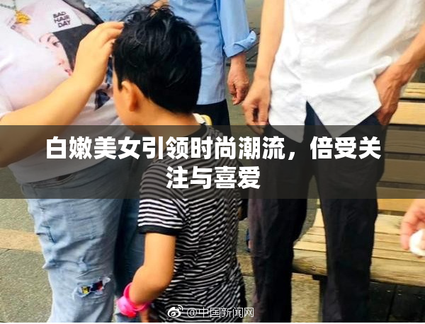 白嫩美女引领时尚潮流，倍受关注与喜爱