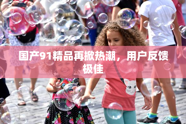 国产91精品再掀热潮，用户反馈极佳