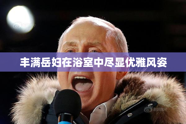 丰满岳妇在浴室中尽显优雅风姿