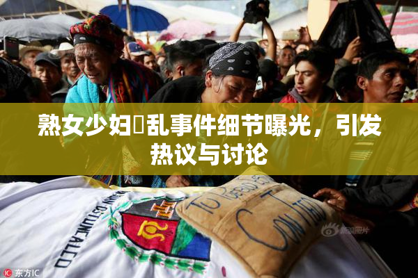 熟女少妇婬乱事件细节曝光，引发热议与讨论