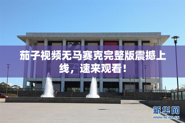 茄子视频无马赛克完整版震撼上线，速来观看！