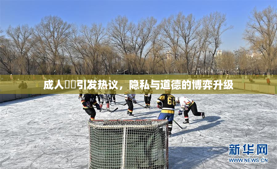 成人視頻引发热议，隐私与道德的博弈升级