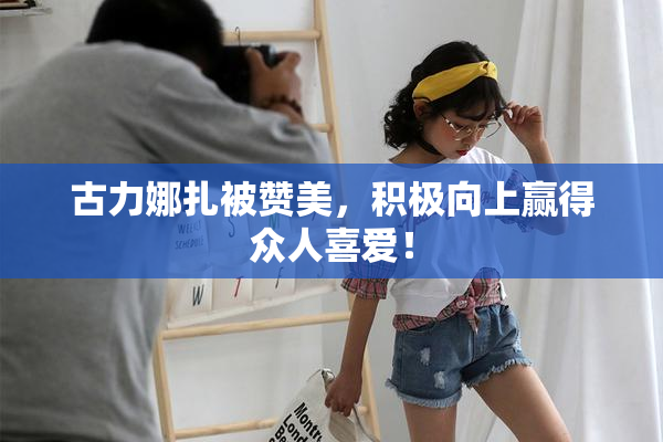 古力娜扎被赞美，积极向上赢得众人喜爱！