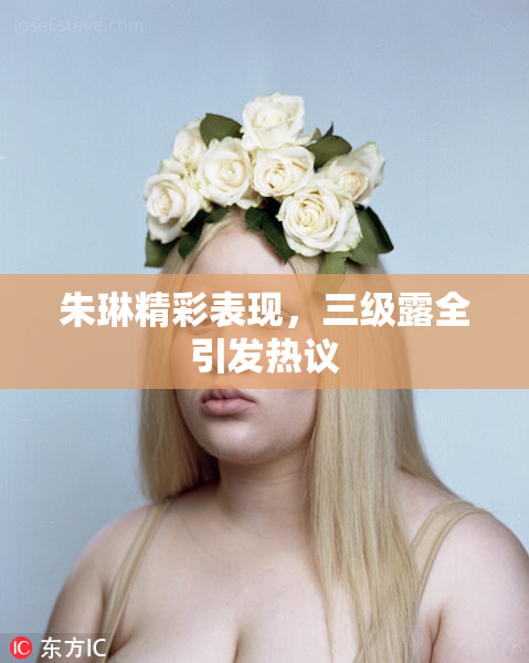 朱琳精彩表现，三级露全引发热议