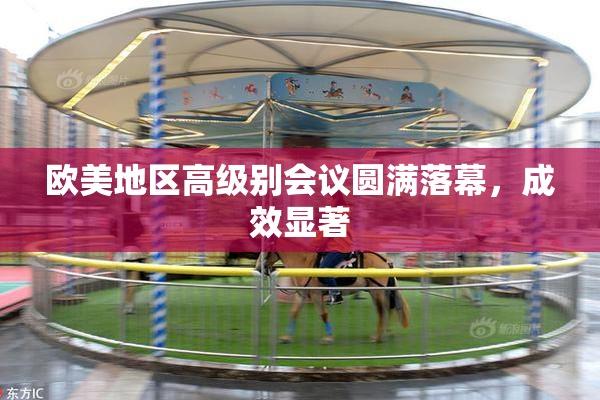 欧美地区高级别会议圆满落幕，成效显著