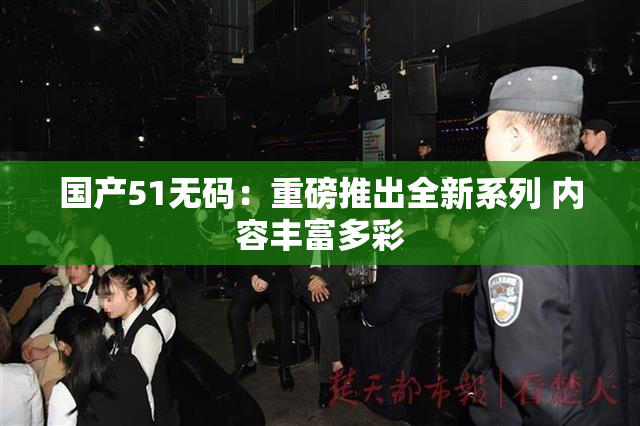 国产51无码：重磅推出全新系列 内容丰富多彩