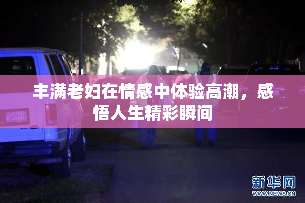 丰满老妇在情感中体验高潮，感悟人生精彩瞬间