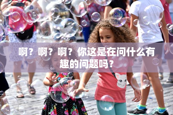 啊？啊？啊？你这是在问什么有趣的问题吗？