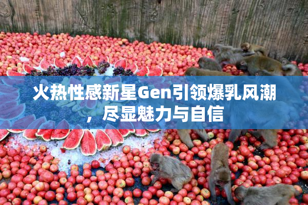 火热性感新星Gen引领爆乳风潮，尽显魅力与自信