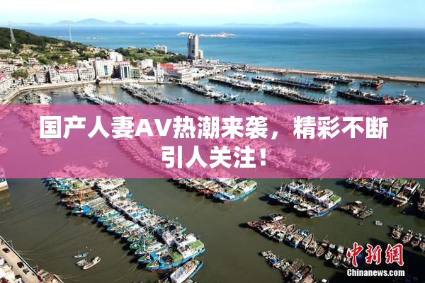 国产人妻AV热潮来袭，精彩不断引人关注！