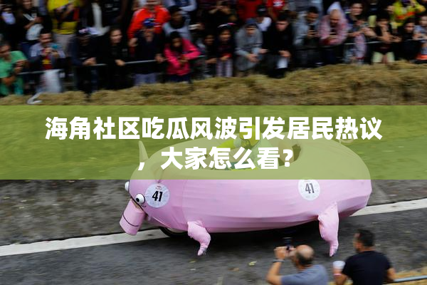 海角社区吃瓜风波引发居民热议，大家怎么看？