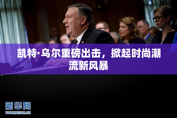 凯特·乌尔重磅出击，掀起时尚潮流新风暴