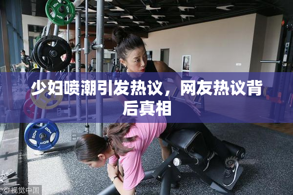 少妇喷潮引发热议，网友热议背后真相